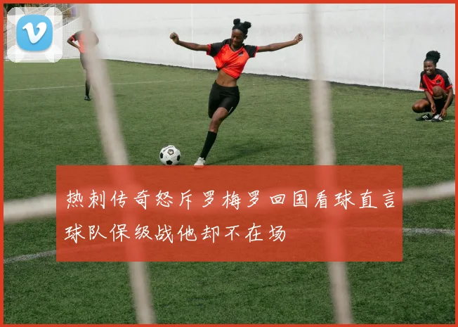 热刺传奇怒斥罗梅罗回国看球直言球队保级战他却不在场