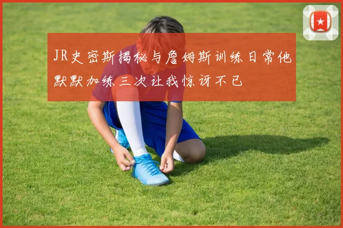 JR史密斯揭秘与詹姆斯训练日常他默默加练三次让我惊讶不已