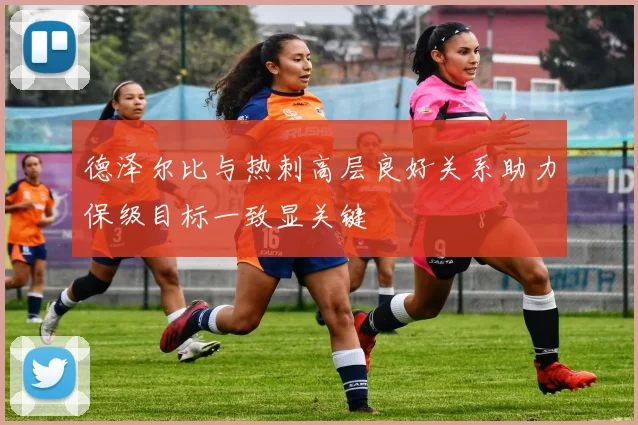 德泽尔比与热刺高层良好关系助力保级目标一致显关键