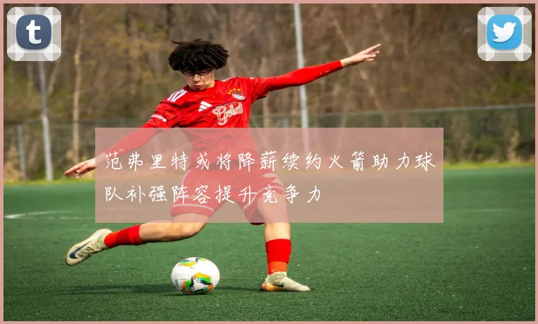 范弗里特或将降薪续约火箭助力球队补强阵容提升竞争力