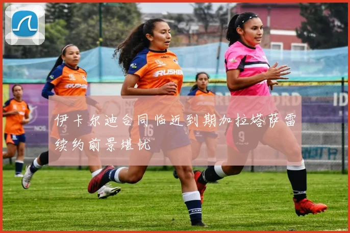 伊卡尔迪合同临近到期加拉塔萨雷续约前景堪忧