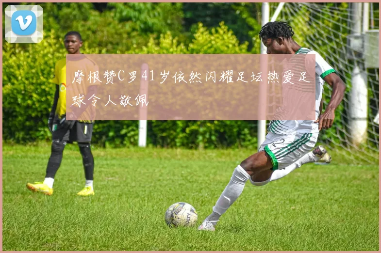 摩根赞C罗41岁依然闪耀足坛热爱足球令人敬佩