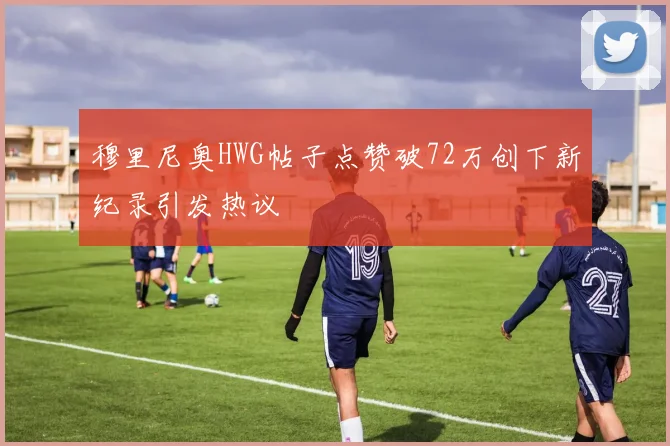 穆里尼奥HWG帖子点赞破72万创下新纪录引发热议