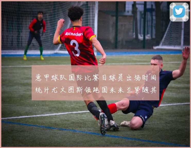 意甲球队国际比赛日球员出场时间统计尤文图斯领跑国米米兰紧随其后