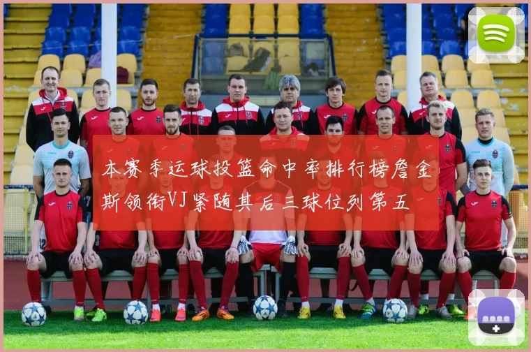 本赛季运球投篮命中率排行榜詹金斯领衔VJ紧随其后三球位列第五