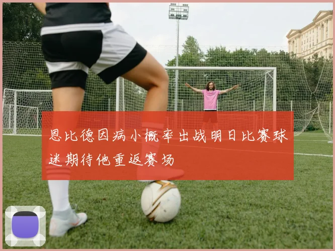 恩比德因病小概率出战明日比赛球迷期待他重返赛场