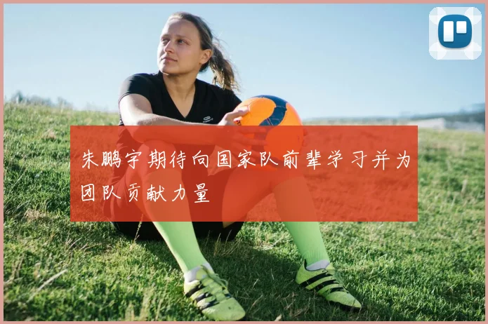 朱鹏宇期待向国家队前辈学习并为团队贡献力量