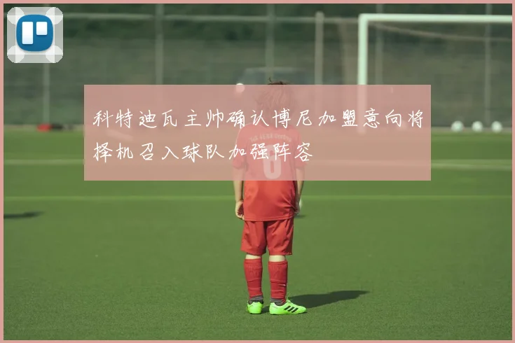 科特迪瓦主帅确认博尼加盟意向将择机召入球队加强阵容