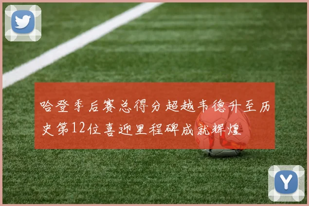 哈登季后赛总得分超越韦德升至历史第12位喜迎里程碑成就辉煌