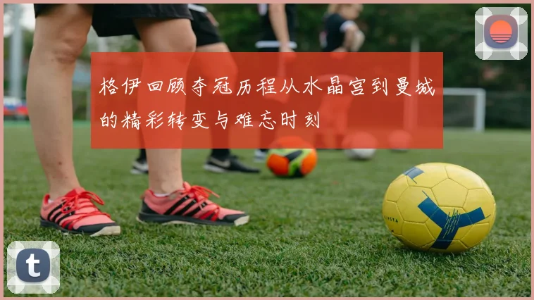 格伊回顾夺冠历程从水晶宫到曼城的精彩转变与难忘时刻