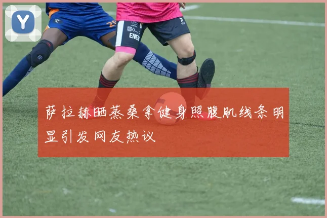 萨拉赫晒蒸桑拿健身照腹肌线条明显引发网友热议