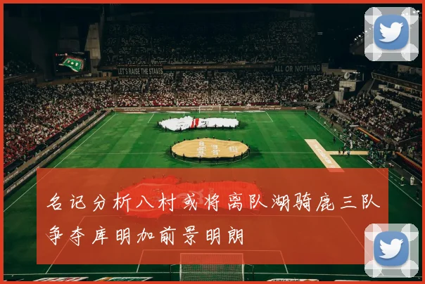 名记分析八村或将离队湖骑鹿三队争夺库明加前景明朗