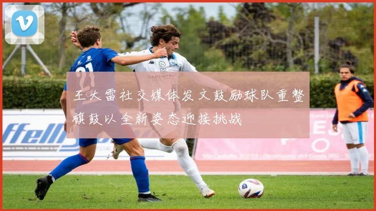 王大雷社交媒体发文鼓励球队重整旗鼓以全新姿态迎接挑战