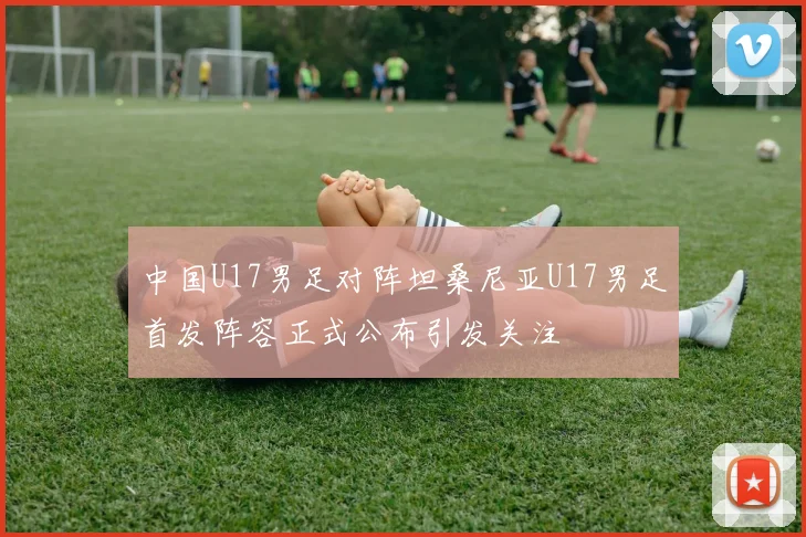中国U17男足对阵坦桑尼亚U17男足首发阵容正式公布引发关注