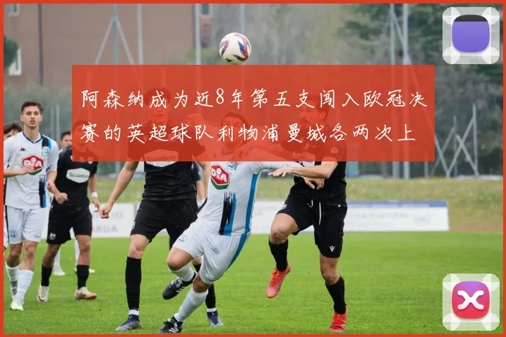 阿森纳成为近8年第五支闯入欧冠决赛的英超球队利物浦曼城各两次上演辉煌