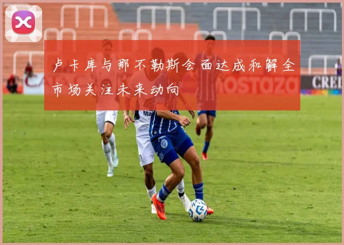 卢卡库与那不勒斯会面达成和解全市场关注未来动向