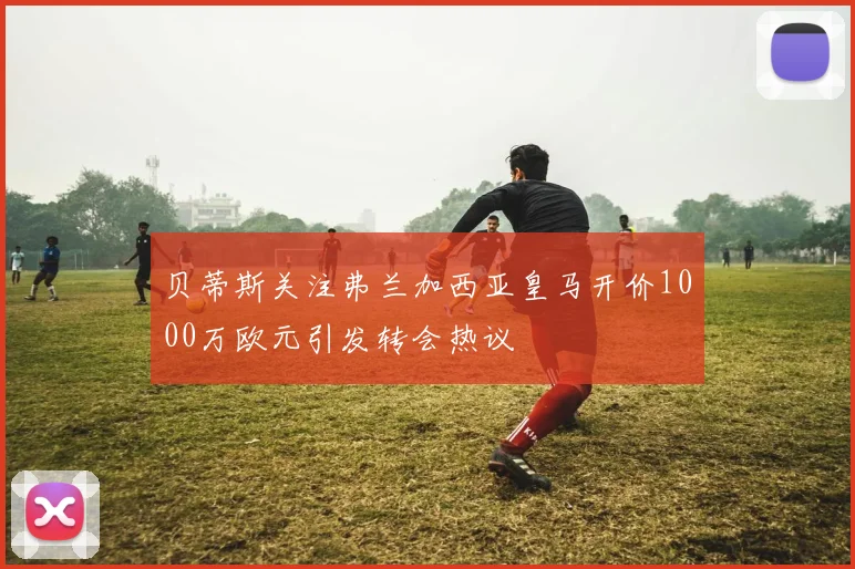 贝蒂斯关注弗兰加西亚皇马开价1000万欧元引发转会热议