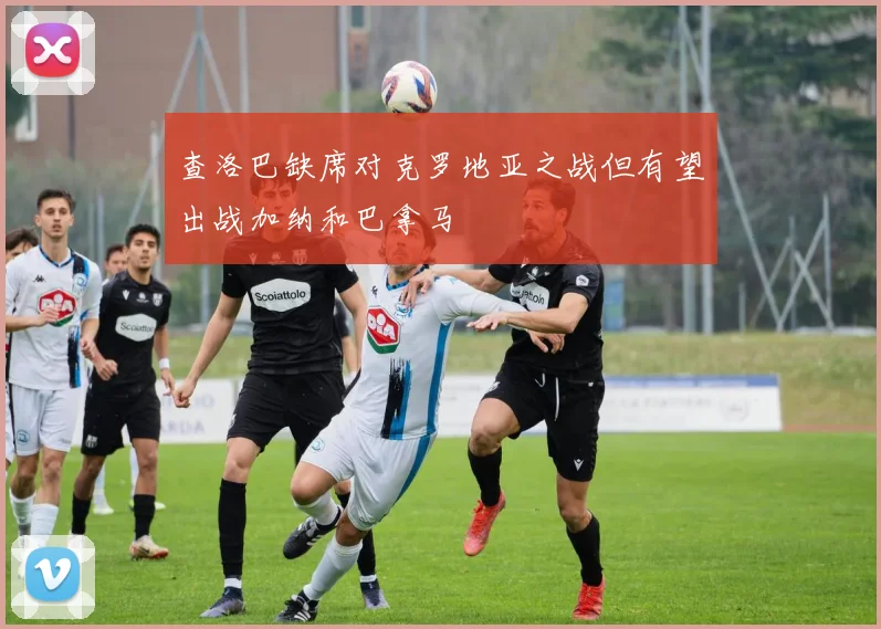 查洛巴缺席对克罗地亚之战但有望出战加纳和巴拿马