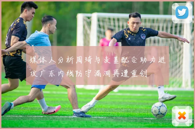 媒体人分析周琦与麦基配合助力进攻广东内线防守漏洞再遭重创