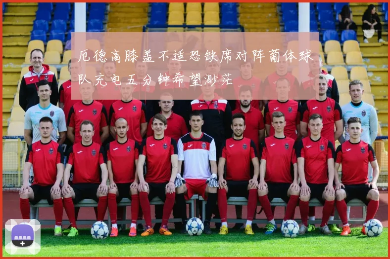 厄德高膝盖不适恐缺席对阵葡体球队充电五分钟希望渺茫