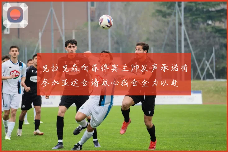 克拉克森向菲律宾主帅发声承诺将参加亚运会请放心我会全力以赴